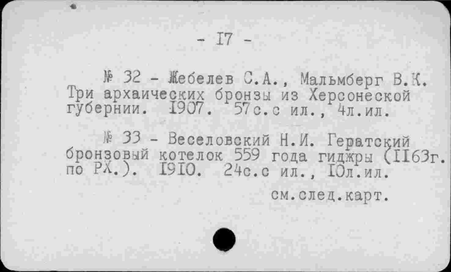 ﻿- 17 -
№ 32 - Лебедев С.А., Мальмберг В.К. Три архаических бронзы из Херсонеской губернии. 1907. 57с.с ил., 4л.ил.
$ 33 - Веселовский Н.И. Гератский бронзовый котелок 559 года гиджры (1163г. по РХ.). 1910. 24с.с ил., Юл. ил.
см.след.карт.